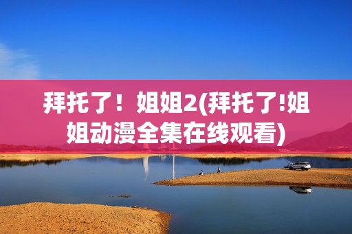 拜托了！姐姐2(拜托了!姐姐动漫全集在线观看)