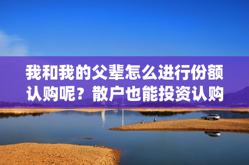 我和我的父辈怎么进行份额认购呢？散户也能投资认购吗？(我和我的父辈什么)