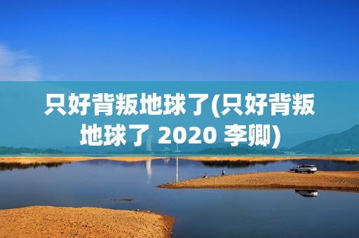 只好背叛地球了(只好背叛地球了 2020 李卿)