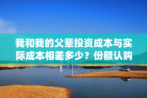 我和我的父辈投资成本与实际成本相差多少？份额认购截止了吗？(我和我的父 辈)