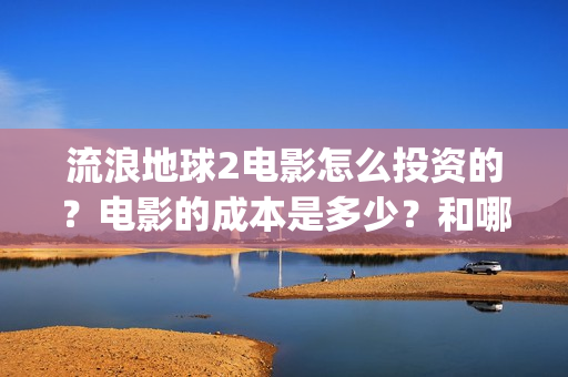 流浪地球2电影怎么投资的？电影的成本是多少？和哪家公司签约？(流浪地球2电影什么时候上映)