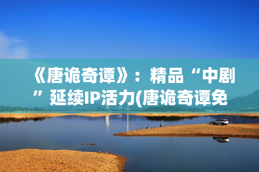 《唐诡奇谭》：精品“中剧”延续IP活力(唐诡奇谭免费观看完整版高清)