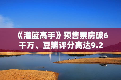 《灌篮高手》预售票房破6千万、豆瓣评分高达9.2