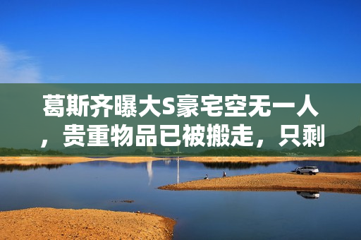 葛斯齐曝大S豪宅空无一人，贵重物品已被搬走，只剩下瓶瓶罐罐