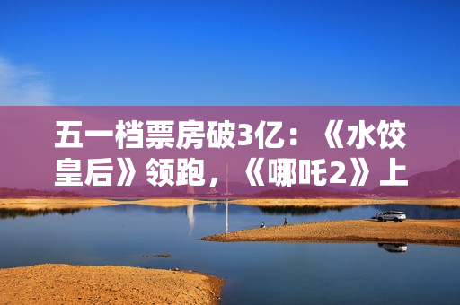 五一档票房破3亿：《水饺皇后》领跑，《哪吒2》上映94天依旧能打