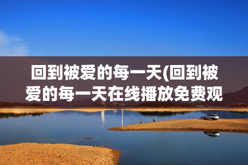 回到被爱的每一天(回到被爱的每一天在线播放免费观看回到被爱的每一天)