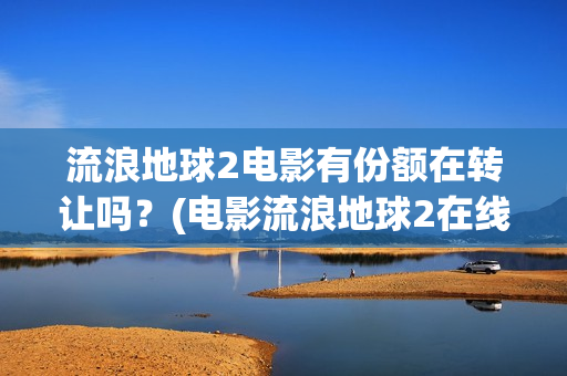 流浪地球2电影有份额在转让吗？(电影流浪地球2在线观看完整版免费)