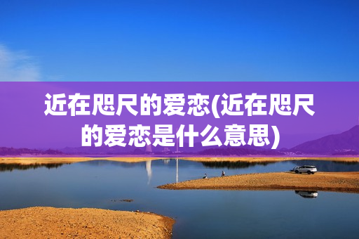 近在咫尺的爱恋(近在咫尺的爱恋是什么意思)