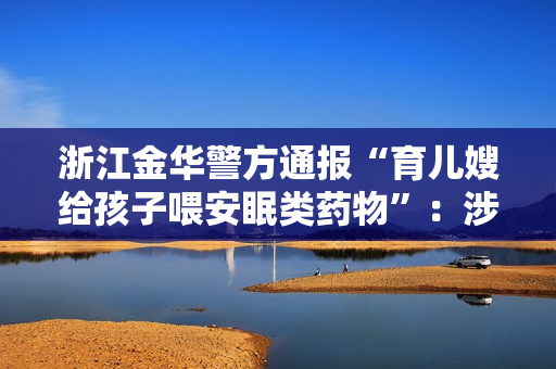 浙江金华警方通报“育儿嫂给孩子喂安眠类药物”：涉事人员已被控制