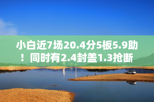 小白近7场20.4分5板5.9助！同时有2.4封盖1.3抢断 但犯规不到1次