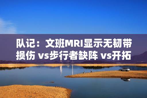 队记:文班MRI显示无韧带损伤 vs步行者缺阵 vs开拓者出战成疑 队记:文班MRI显示无韧带损伤 vs步行者缺阵 vs开拓者出战成疑