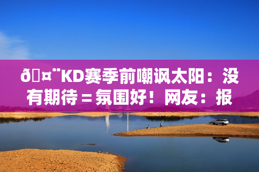 🤨KD赛季前嘲讽太阳：没有期待＝氛围好！网友：报应来得好快
