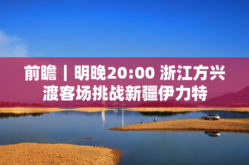 前瞻｜明晚20:00 浙江方兴渡客场挑战新疆伊力特
