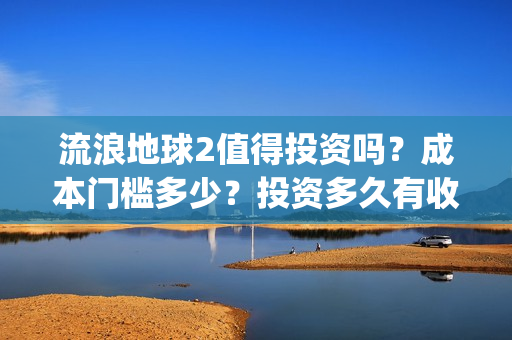 流浪地球2值得投资吗？成本门槛多少？投资多久有收益？(流浪地球2有什么区别)