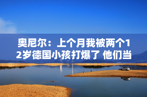 奥尼尔：上个月我被两个12岁德国小孩打爆了 他们当时在练球