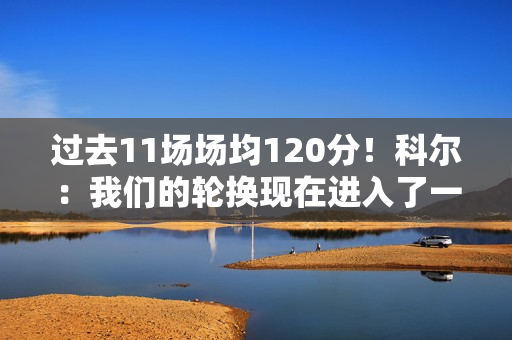 过去11场场均120分！科尔：我们的轮换现在进入了一个很好的节奏