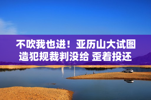 不吹我也进！亚历山大试图造犯规裁判没给 歪着投还是能进