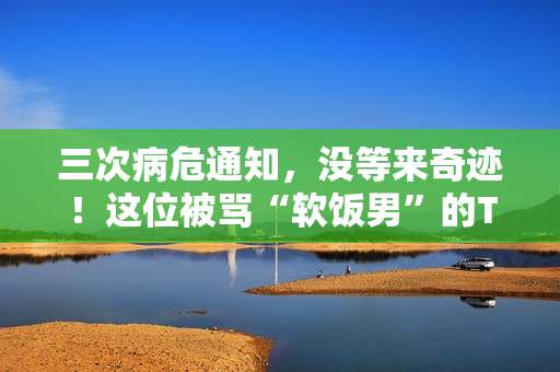 三次病危通知，没等来奇迹！这位被骂“软饭男”的TVB明星，在病床边握紧了外婆的手