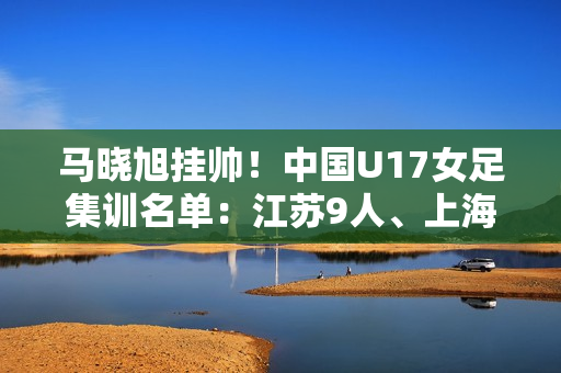 马晓旭挂帅！中国U17女足集训名单：江苏9人、上海等3队6人