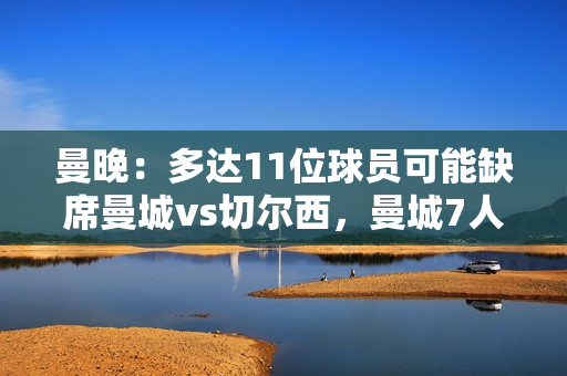 曼晚：多达11位球员可能缺席曼城vs切尔西，曼城7人切尔西4人