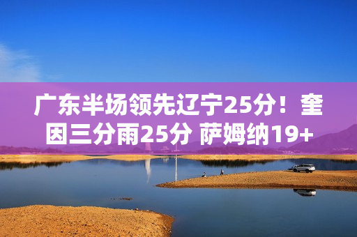 广东半场领先辽宁25分！奎因三分雨25分 萨姆纳19+6 辽宁三分9中0