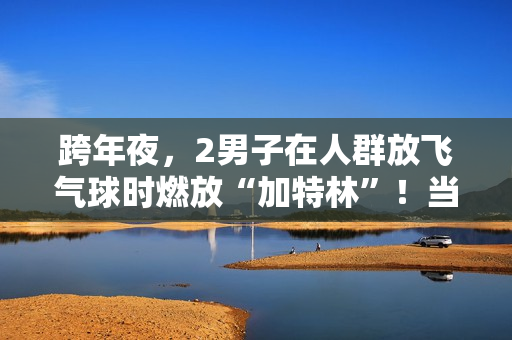 跨年夜，2男子在人群放飞气球时燃放“加特林”！当地警方：已行拘