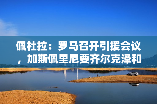 佩杜拉:罗马召开引援会议,加斯佩里尼要齐尔克泽和拉斯帕多里 佩杜拉:罗马召开引援会议,加斯佩里尼要齐尔克泽和拉斯帕多里