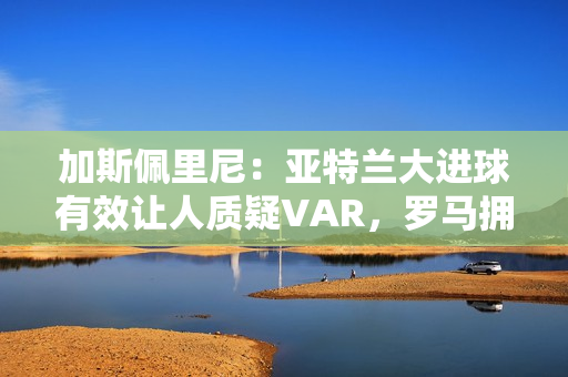 加斯佩里尼：亚特兰大进球有效让人质疑VAR，罗马拥有最好的机会