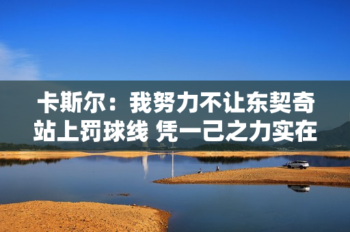 卡斯尔：我努力不让东契奇站上罚球线 凭一己之力实在没法防住他