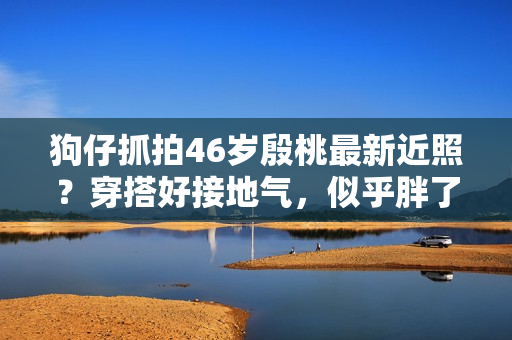 狗仔抓拍46岁殷桃最新近照？穿搭好接地气，似乎胖了几十斤