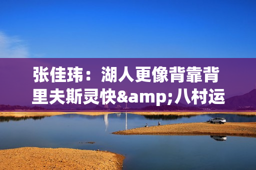 张佳玮：湖人更像背靠背 里夫斯灵快&八村运动感 失去才显稀缺