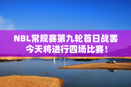 NBL常规赛第九轮首日战罢 今天将进行四场比赛！