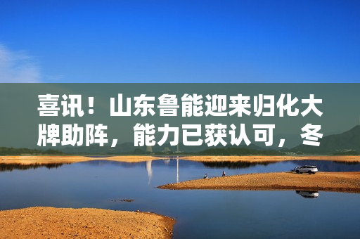 喜讯！山东鲁能迎来归化大牌助阵，能力已获认可，冬训决定他命运