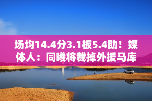 场均14.4分3.1板5.4助！媒体人：同曦将裁掉外援马库斯·拉维特