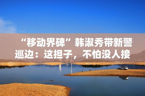 “移动界碑”韩淑秀带新警巡边:这担子,不怕没人接了 “移动界碑”韩淑秀带新警巡边:这担子,不怕没人接了