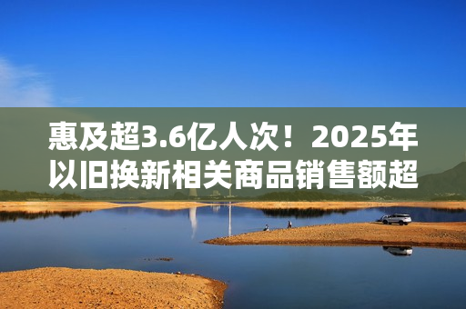 惠及超3.6亿人次！2025年以旧换新相关商品销售额超2.6万亿元