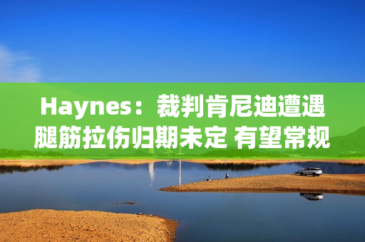Haynes：裁判肯尼迪遭遇腿筋拉伤归期未定 有望常规赛结束前复出