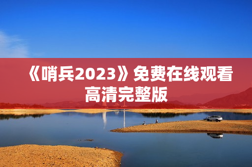 《哨兵2023》免费在线观看高清完整版 《哨兵2023》免费在线观看高清完整版