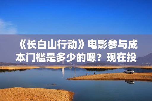 《长白山行动》电影参与成本门槛是多少的嗯？现在投资需要注意什么？制作周期是多久的呢？(长白山行动演员阵容)