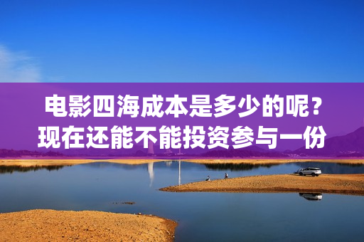 电影四海成本是多少的呢？现在还能不能投资参与一份？电影投资靠谱吗？周期是多久的呢？(四海电影制作成本)