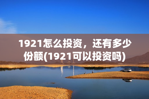 1921怎么投资，还有多少份额(1921可以投资吗)