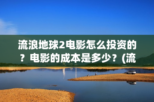 流浪地球2电影怎么投资的？电影的成本是多少？(流浪地球2电影下载)