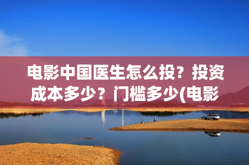 电影中国医生怎么投？投资成本多少？门槛多少(电影中国医生知乎)