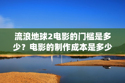 流浪地球2电影的门槛是多少？电影的制作成本是多少？(流浪地球2电影免费观看完整版)