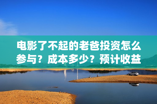 电影了不起的老爸投资怎么参与？成本多少？预计收益(电影了不起的老爸剧情)