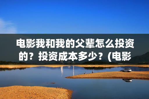 电影我和我的父辈怎么投资的？投资成本多少？(电影我和我的父辈简介)
