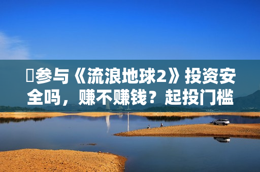 ​参与《流浪地球2》投资安全吗，赚不赚钱？起投门槛多少？