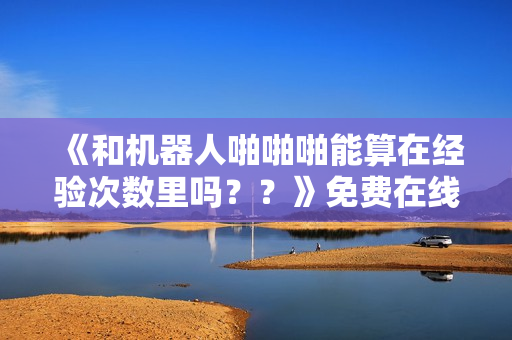 《和机器人啪啪啪能算在经验次数里吗？？》免费在线观看高清完整版