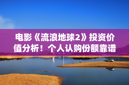 电影《流浪地球2》投资价值分析！个人认购份额靠谱吗？(电影《流浪地球》,吴京扮演的角色是?)