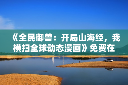 《全民御兽：开局山海经，我横扫全球动态漫画》免费在线观看高清完整版